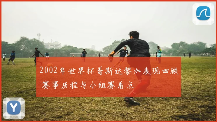 2002年世界杯哥斯达黎加表现回顾 赛事历程与小组赛看点