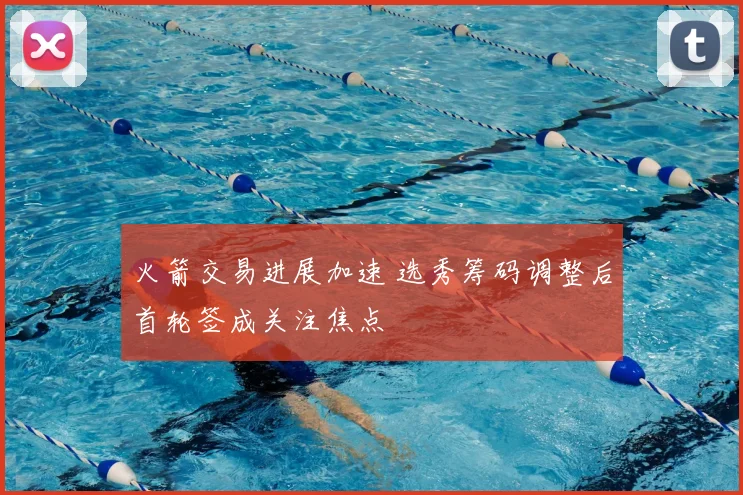 火箭交易进展加速 选秀筹码调整后首轮签成关注焦点