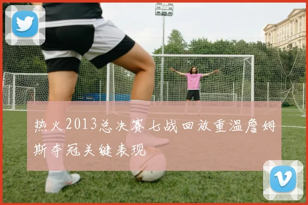 热火2013总决赛七战回放重温詹姆斯夺冠关键表现