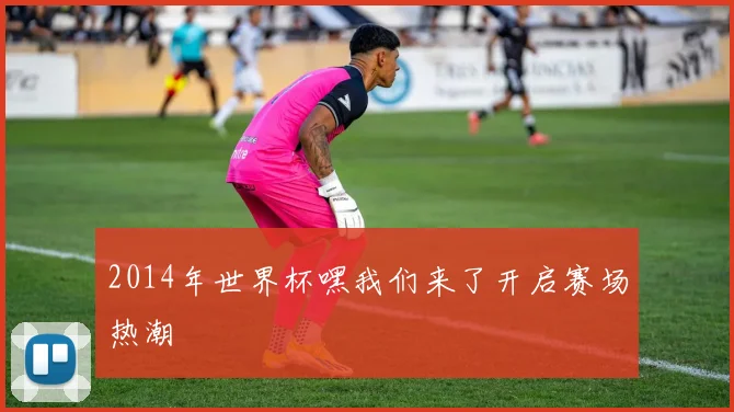 2014年世界杯嘿我们来了开启赛场热潮